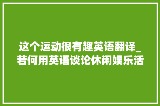 这个运动很有趣英语翻译_若何用英语谈论休闲娱乐活动这些活动对我们有什么好处呢 综述范文