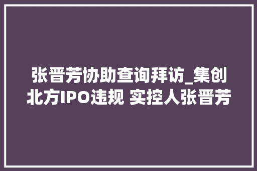 张晋芳协助查询拜访_集创北方IPO违规 实控人张晋芳等被警示