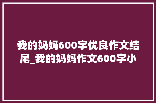 我的妈妈600字优良作文结尾_我的妈妈作文600字小学生六年级作文 论文范文