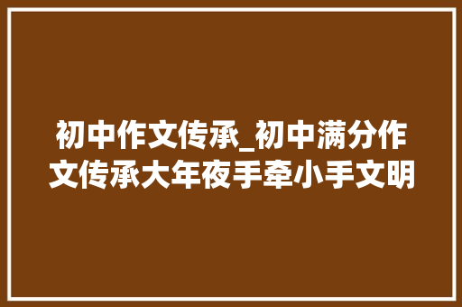 初中作文传承_初中满分作文传承大年夜手牵小手文明代代走