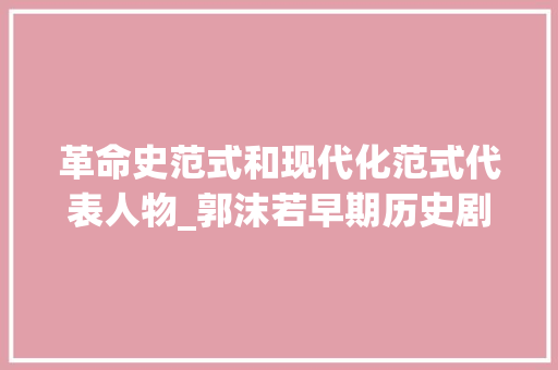 革命史范式和现代化范式代表人物_郭沫若早期历史剧的革命史范式研究