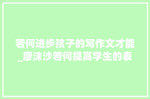 若何进步孩子的写作文才能_廖沫沙若何提高学生的表达写作能力