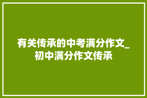 有关传承的中考满分作文_初中满分作文传承