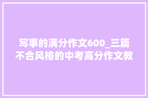 写事的满分作文600_三篇不合风格的中考高分作文教你若何写身边的人和事