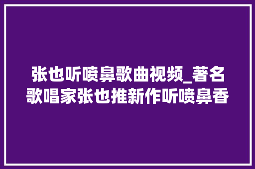 张也听喷鼻歌曲视频_著名歌唱家张也推新作听喷鼻香 简历范文