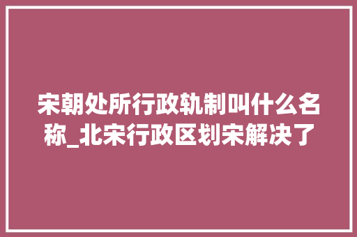 宋朝处所行政轨制叫什么名称_北宋行政区划宋解决了汉唐军阀割据的问题是中国区划的转折点