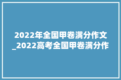 2022年全国甲卷满分作文_2022高考全国甲卷满分作文公布主题很新颖字体工整堪比印刷 生活范文