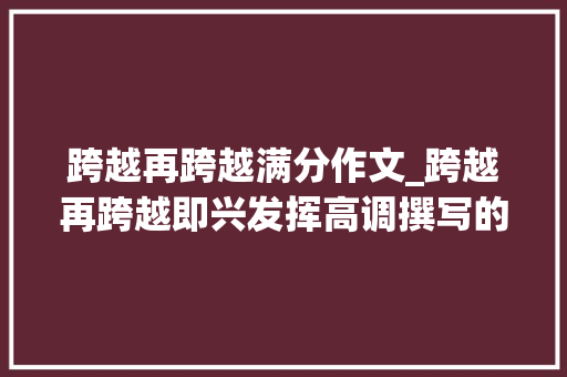 跨越再跨越满分作文_跨越再跨越即兴发挥高调撰写的高考作文