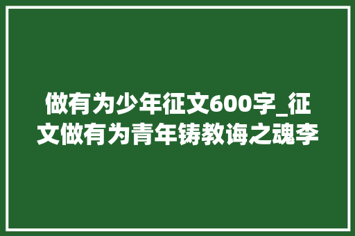 做有为少年征文600字_征文做有为青年铸教诲之魂李青