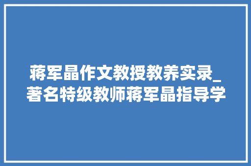 蒋军晶作文教授教养实录_著名特级教师蒋军晶指导学生写好作文的10个技巧