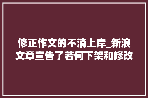 修正作文的不消上岸_新浪文章宣告了若何下架和修改 工作总结范文