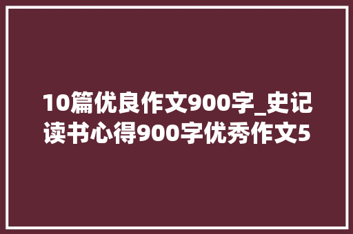 10篇优良作文900字_史记读书心得900字优秀作文5篇 演讲稿范文