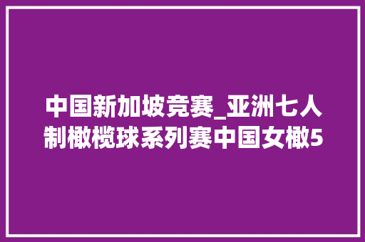 中国新加坡竞赛_亚洲七人制橄榄球系列赛中国女橄510大年夜胜新加坡收成开门红