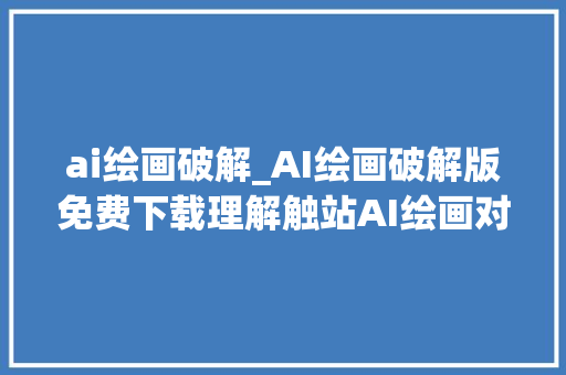 ai绘画破解_AI绘画破解版免费下载理解触站AI绘画对象的简介及运用方法 职场范文