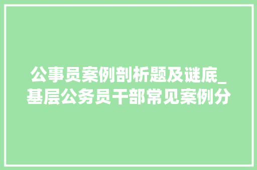 公事员案例剖析题及谜底_基层公务员干部常见案例分析案例1与笔试面试相关