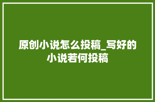 原创小说怎么投稿_写好的小说若何投稿