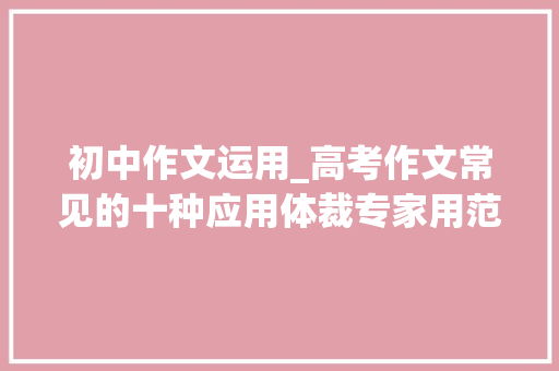 初中作文运用_高考作文常见的十种应用体裁专家用范文指导你若何写 生活范文