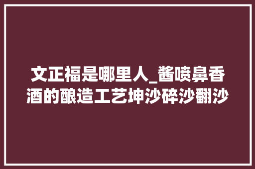 文正福是哪里人_酱喷鼻香酒的酿造工艺坤沙碎沙翻沙窜沙的差异到底在哪里