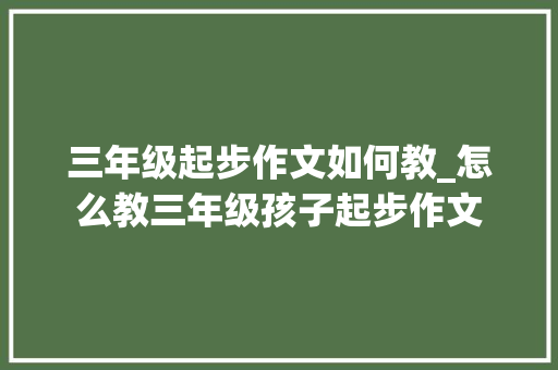 三年级起步作文如何教_怎么教三年级孩子起步作文