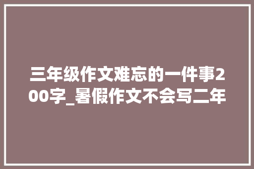 三年级作文难忘的一件事200字_暑假作文不会写二年级快乐的暑假范文12篇快给孩子收藏