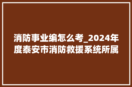 消防事业编怎么考_2024年度泰安市消防救援系统所属事业单位公开招聘工作人员笔试通知书记