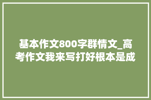 基本作文800字群情文_高考作文我来写打好根本是成功的关键 综述范文