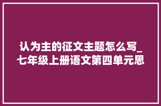 认为主的征文主题怎么写_七年级上册语文第四单元思路要清晰写作指导范文5篇