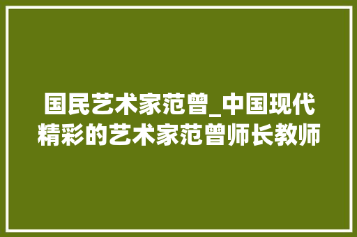 国民艺术家范曾_中国现代精彩的艺术家范曾师长教师作品不雅赏 工作总结范文