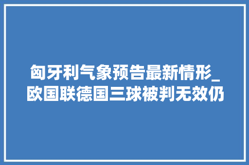 匈牙利气象预告最新情形_欧国联德国三球被判无效仍21客胜波黑十人荷兰11匈牙利