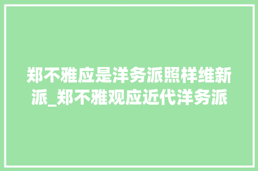 郑不雅应是洋务派照样维新派_郑不雅观应近代洋务派代表人物李鸿章张之洞皆委以重任