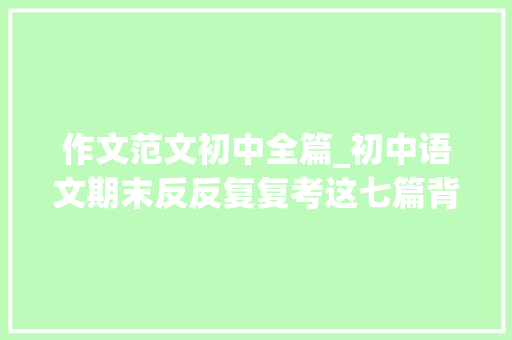 作文范文初中全篇_初中语文期末反反复复考这七篇背会后作文满分