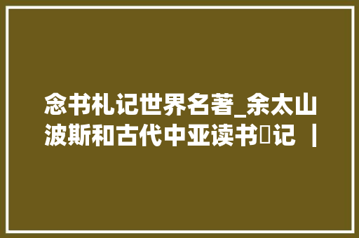 念书札记世界名著_余太山波斯和古代中亚读书劄记 ｜ 5种好书