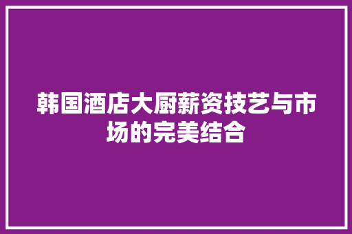 韩国酒店大厨薪资技艺与市场的完美结合