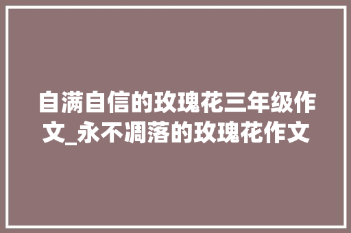 自满自信的玫瑰花三年级作文_永不凋落的玫瑰花作文精选28篇 简历范文