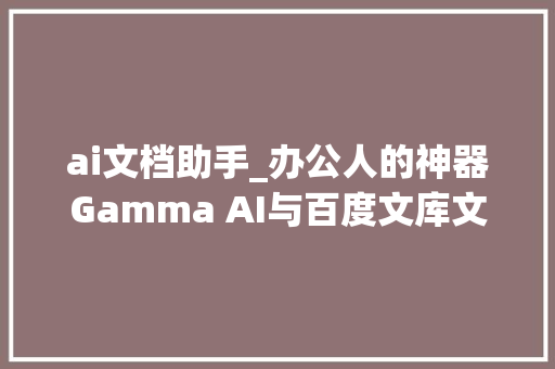 ai文档助手_办公人的神器Gamma AI与百度文库文档助手上手体验