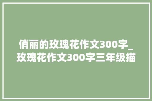 俏丽的玫瑰花作文300字_玫瑰花作文300字三年级描写玫瑰花的作文