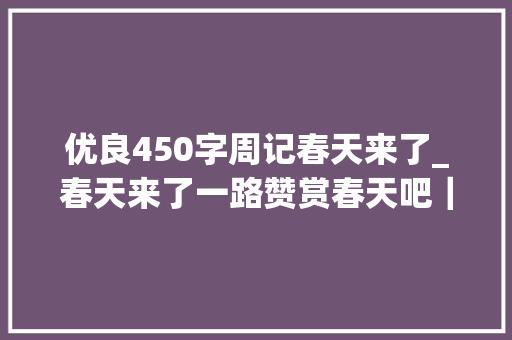 优良450字周记春天来了_春天来了一路赞赏春天吧｜五年级学生周记佳作春