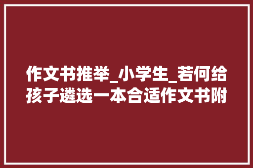 作文书推举_小学生_若何给孩子遴选一本合适作文书附小学生必读书目清单