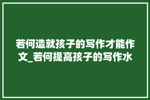 若何造就孩子的写作才能作文_若何提高孩子的写作水平