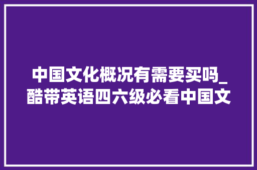 中国文化概况有需要买吗_酷带英语四六级必看中国文化概况6年出了33次源题 简历范文