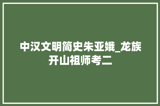 中汉文明简史朱亚娥_龙族开山祖师考二 简历范文