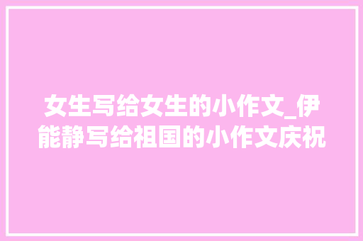 女生写给女生的小作文_伊能静写给祖国的小作文庆祝七十五周年光光阴诞异常用心 求职信范文