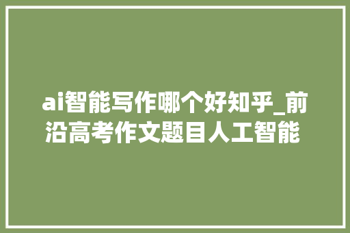 ai智能写作哪个好知乎_前沿高考作文题目人工智能 用各大年夜手机AI写作 哪家更好