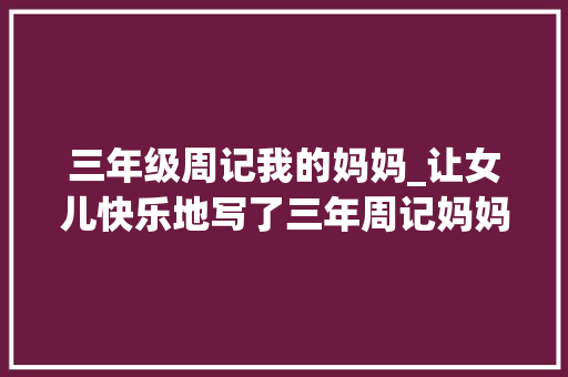 三年级周记我的妈妈_让女儿快乐地写了三年周记妈妈的这两点精髓值得家长进修 会议纪要范文