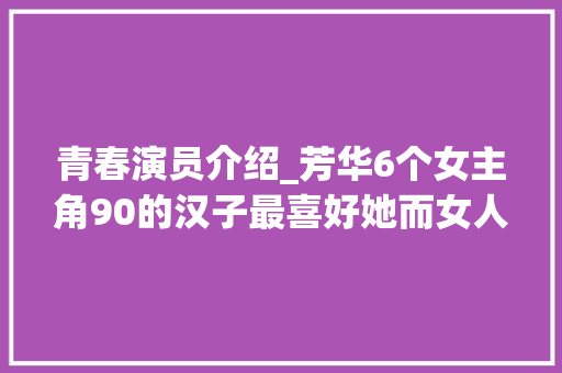 青春演员介绍_芳华6个女主角90的汉子最喜好她而女人却以为她最美