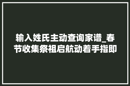 输入姓氏主动查询家谱_春节收集祭祖启航动着手指即可找到家谱