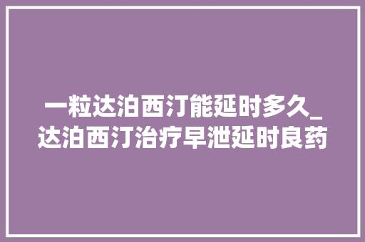 一粒达泊西汀能延时多久_达泊西汀治疗早泄延时良药它能延长多久副浸染大年夜吗 工作总结范文