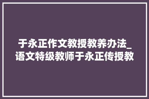 于永正作文教授教养办法_语文特级教师于永正传授教化40年学生想学好语文切记五个重