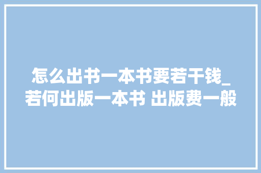 怎么出书一本书要若干钱_若何出版一本书 出版费一般若干钱