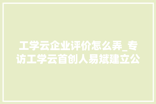 工学云企业评价怎么弄_专访工学云首创人易斌建立公开透明的平台欲望每小我才都能被发掘 学术范文